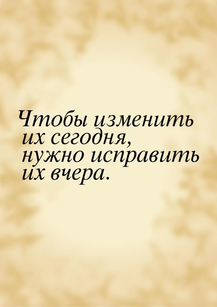 Чтобы изменить их сегодня, нужно исправить их вчера.