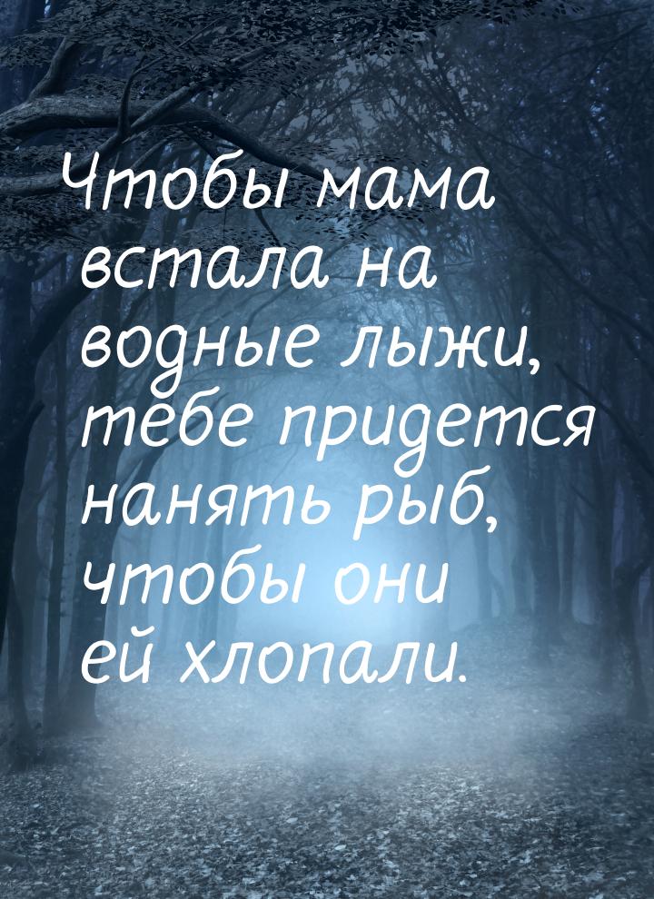 Чтобы мама встала на водные лыжи, тебе придется нанять рыб, чтобы они ей хлопали.