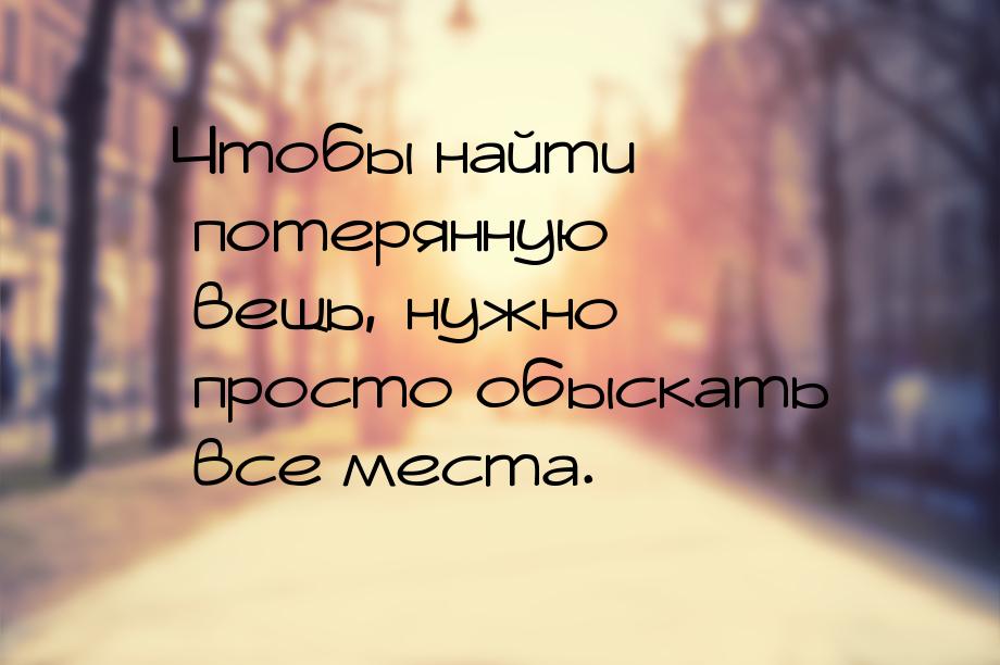 Чтобы найти потерянную вещь, нужно просто обыскать все места.