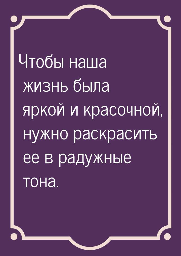 Чтобы наша жизнь была яркой и красочной, нужно раскрасить ее в радужные тона.