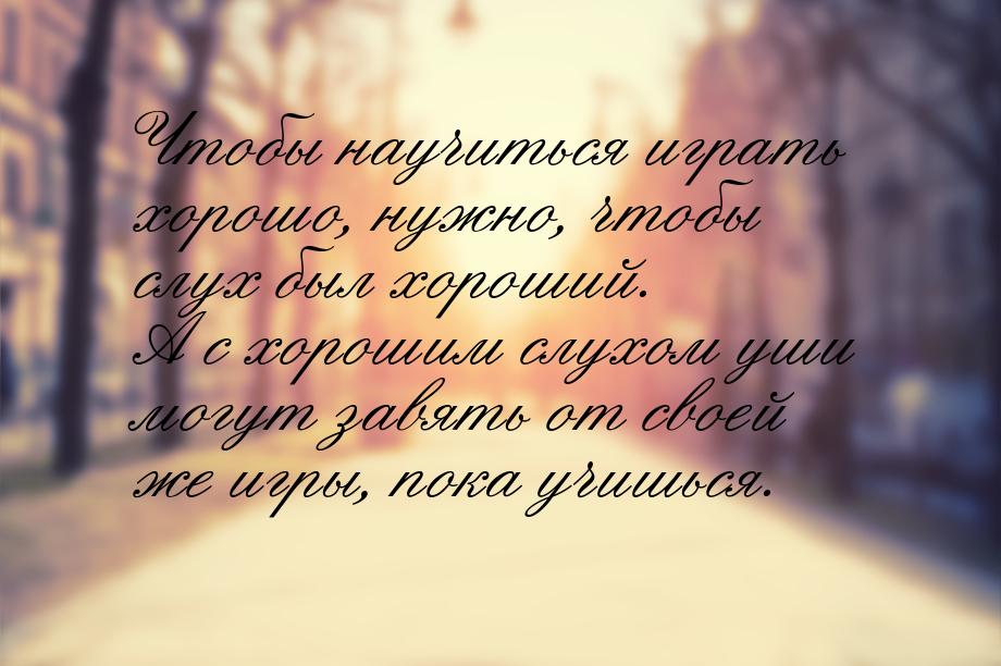 Чтобы научиться играть хорошо, нужно, чтобы слух был хороший. А с хорошим слухом уши могут