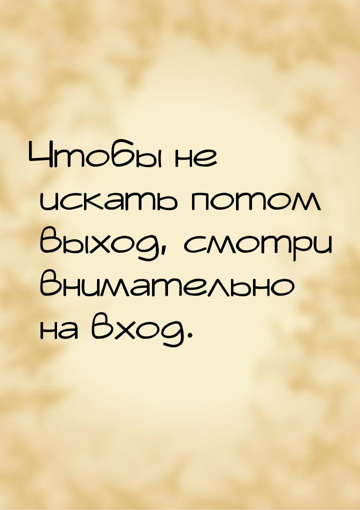 Чтобы не искать потом выход, смотри внимательно на вход.