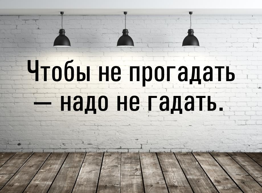 Чтобы не прогадать  надо не гадать.