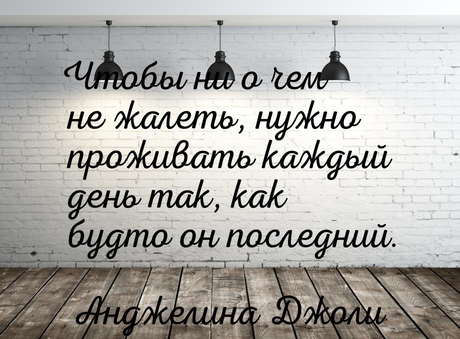 Чтобы ни о чем не жалеть, нужно проживать каждый день так, как будто он последний.