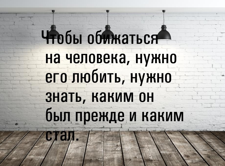 Чтобы обижаться на человека, нужно его любить, нужно знать, каким он был прежде и каким ст