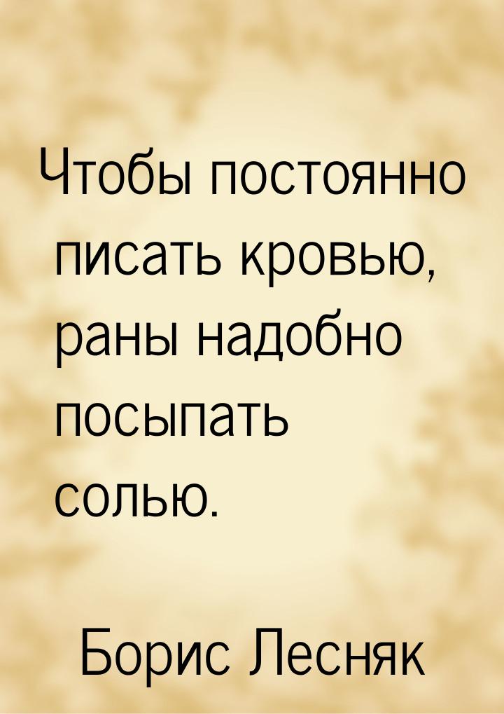 Чтобы постоянно писать кровью, раны надобно посыпать солью.