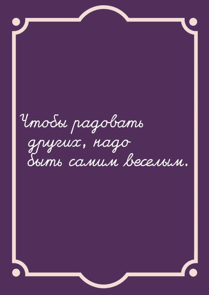 Чтобы радовать других, надо быть самим веселым.