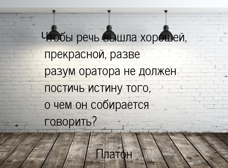 Чтобы речь вышла хорошей, прекрасной, разве разум оратора не должен постичь истину того, о