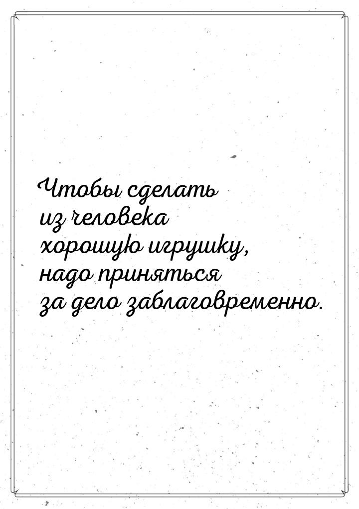 Чтобы сделать из человека  хорошую  игрушку, надо приняться за дело заблаговременно.