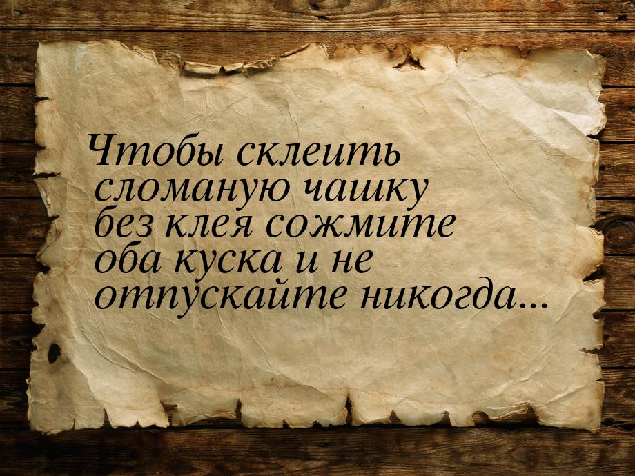 Чтобы склеить сломаную чашку без клея сожмите оба куска и не отпускайте никогда...