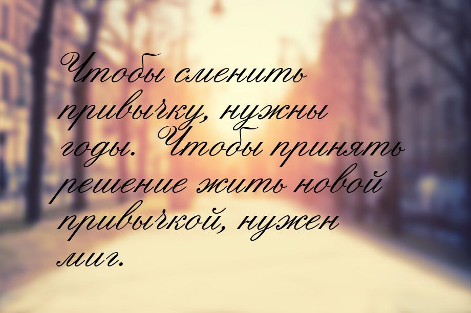 Чтобы сменить привычку, нужны годы. Чтобы принять решение жить новой привычкой, нужен миг.