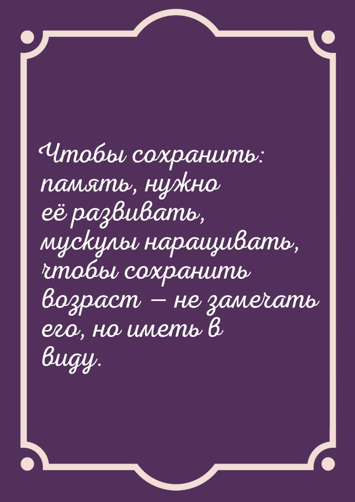 Чтобы сохранить: память, нужно её развивать, мускулы наращивать, чтобы сохранить возраст &