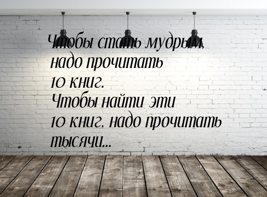 Чтобы стать мудрым, надо прочитать 10 книг. Чтобы найти эти 10 книг, надо прочитать тысячи