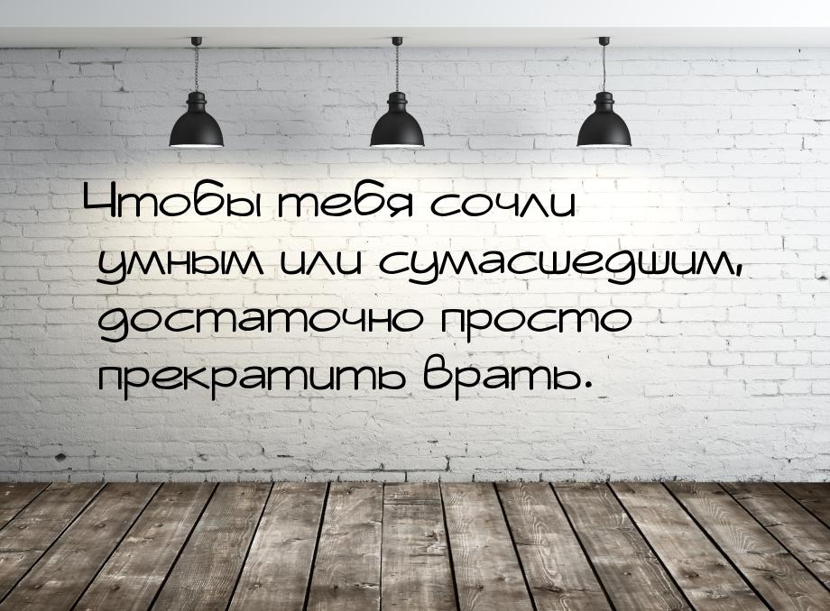 Чтобы тебя сочли умным или сумасшедшим, достаточно просто прекратить врать.