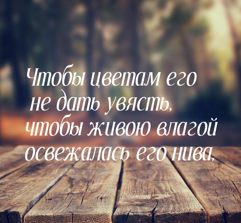 Чтобы цветам его не дать увясть, чтобы живою влагой освежалась его нива,