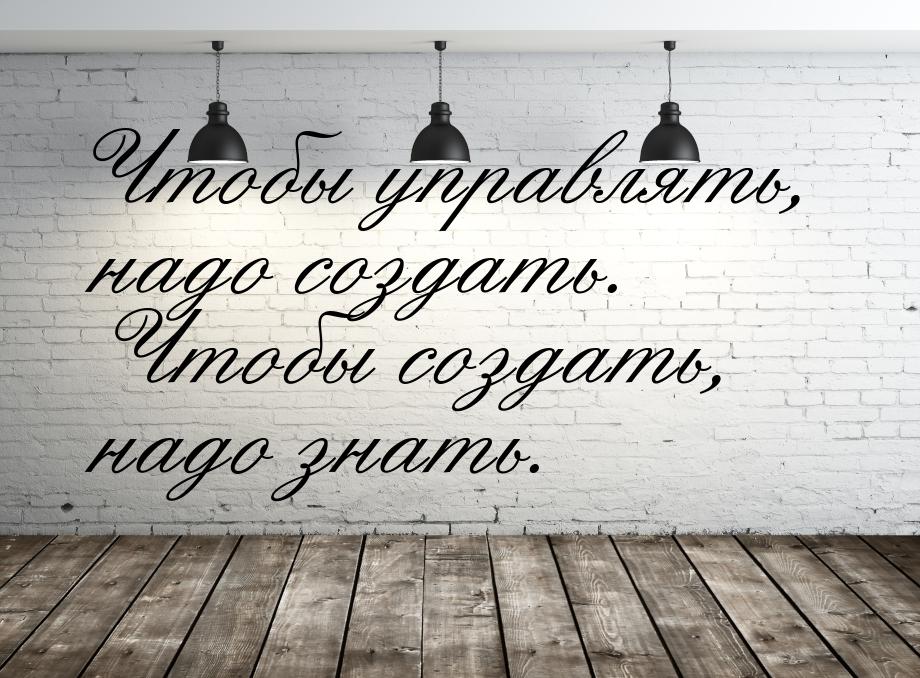 Чтобы управлять, надо создать. Чтобы создать, надо знать.