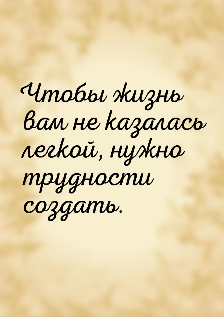 Чтобы жизнь вам не казалась легкой, нужно трудности создать.