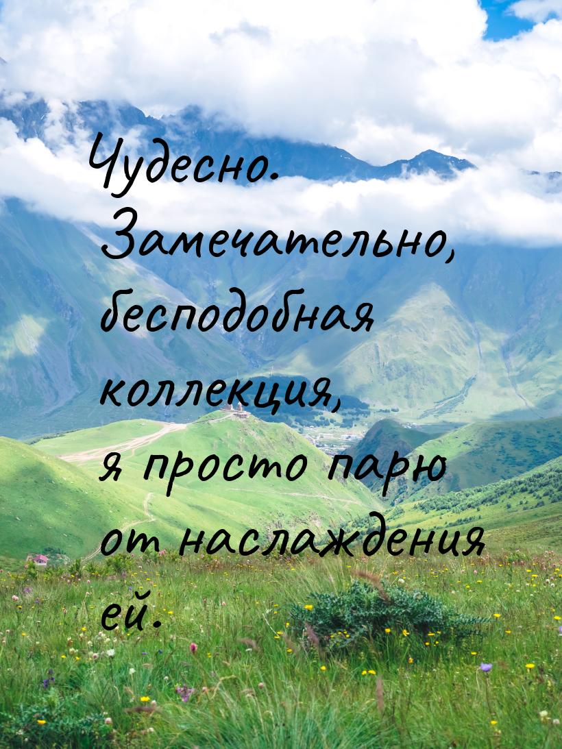 Чудесно. Замечательно, бесподобная коллекция, я просто парю от наслаждения ей.