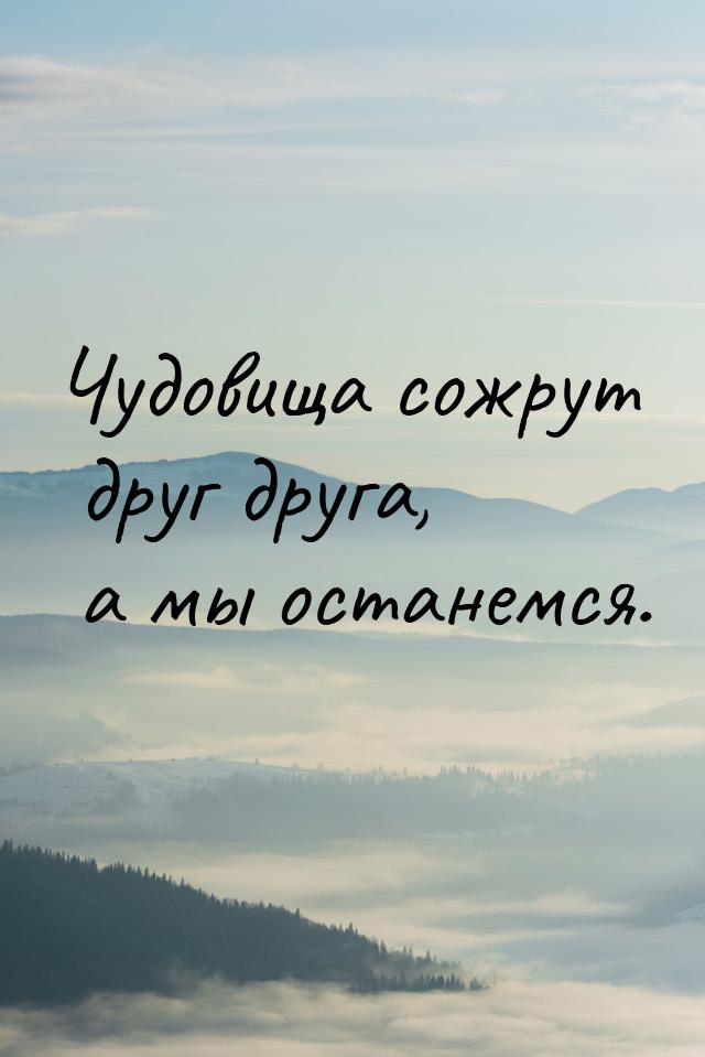 Чудовища сожрут друг друга, а мы останемся.