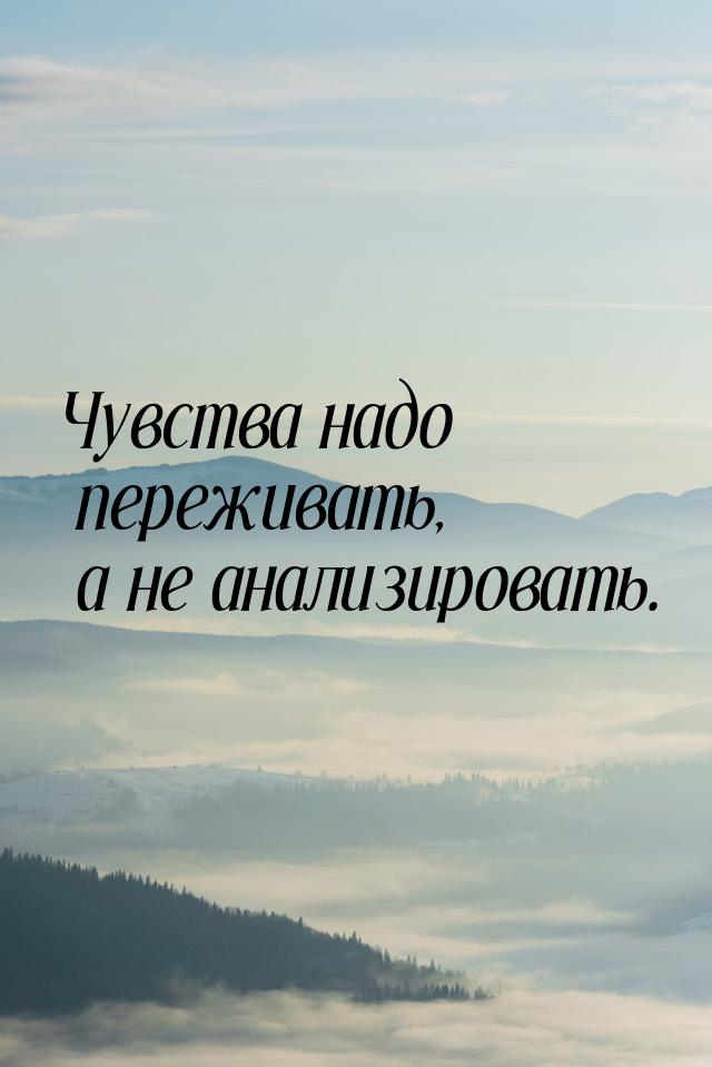 Чувства надо переживать, а не анализировать.