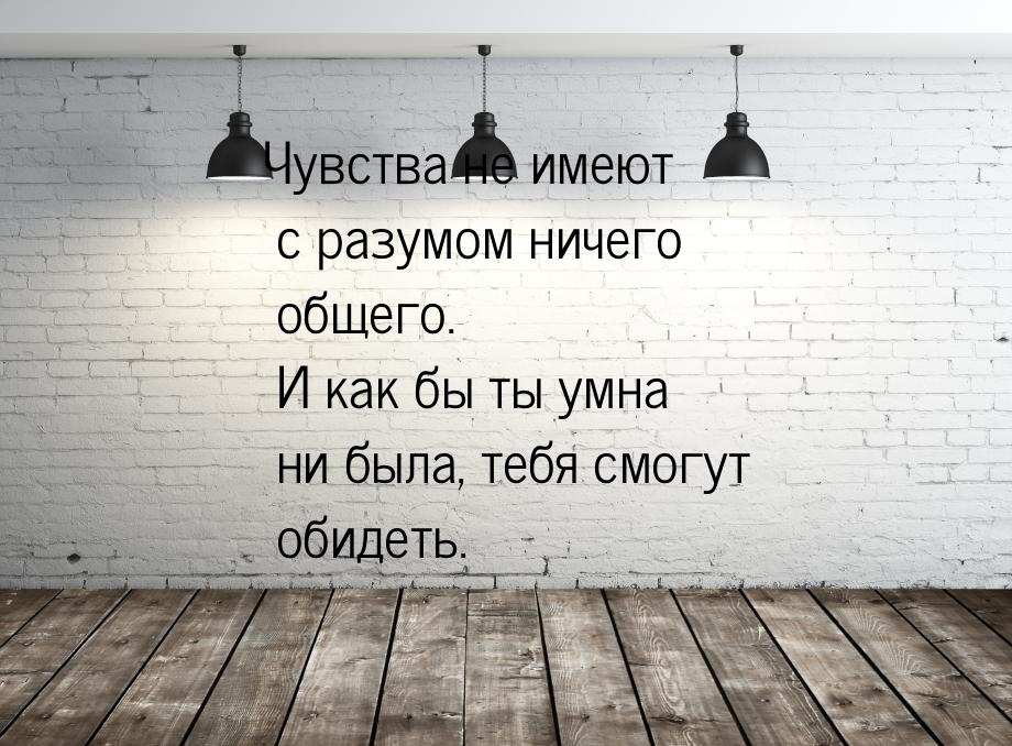 Чувства не имеют с разумом ничего общего. И как бы ты умна ни была, тебя смогут обидеть.