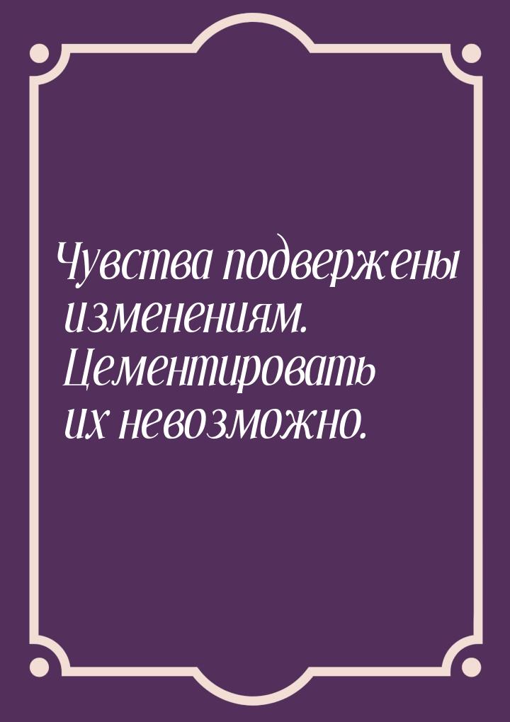 Чувства подвержены изменениям. Цементировать их невозможно.