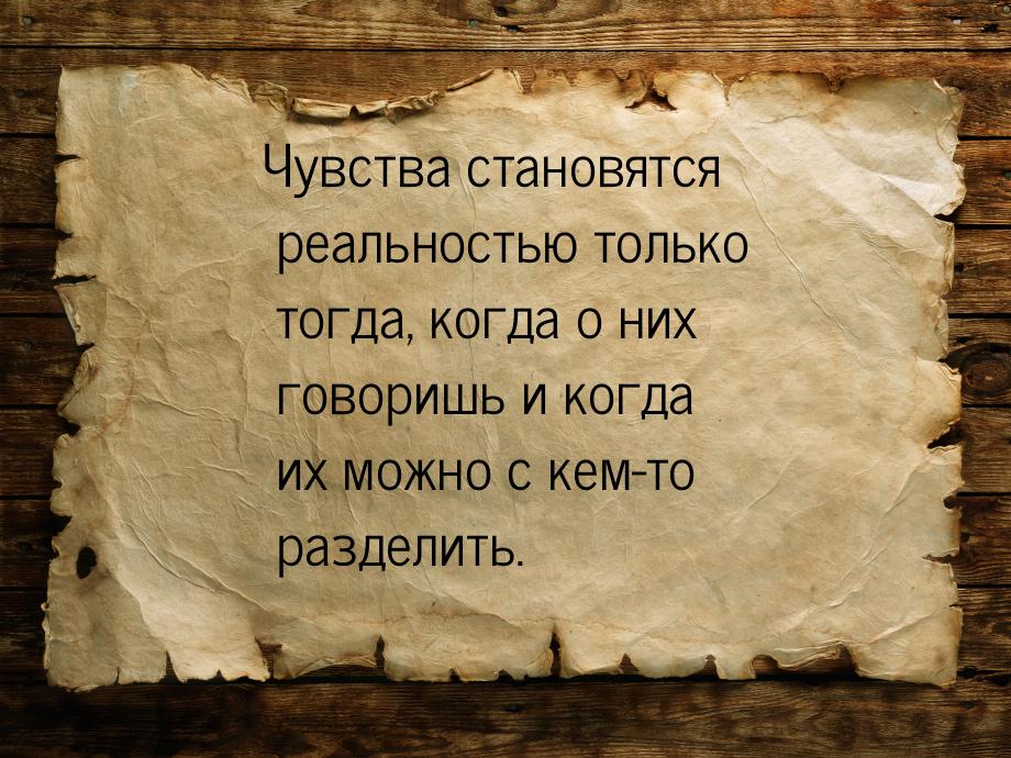 Чувства становятся реальностью только тогда, когда о них говоришь и когда их можно с кем-т