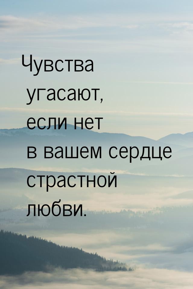 Чувства угасают, если нет в вашем сердце страстной любви.