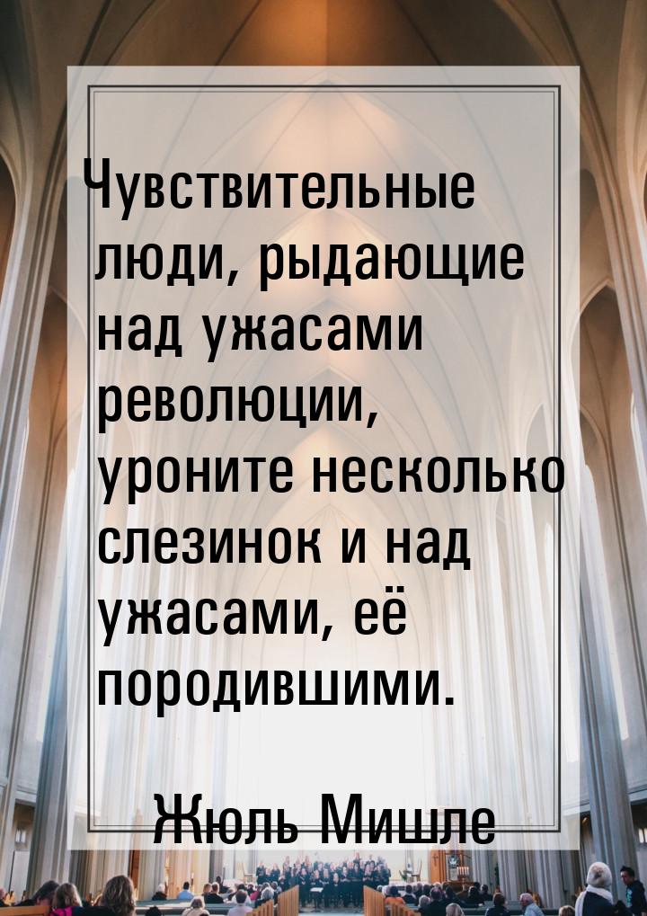 Чувствительные люди, рыдающие над ужасами революции, уроните несколько слезинок и над ужас