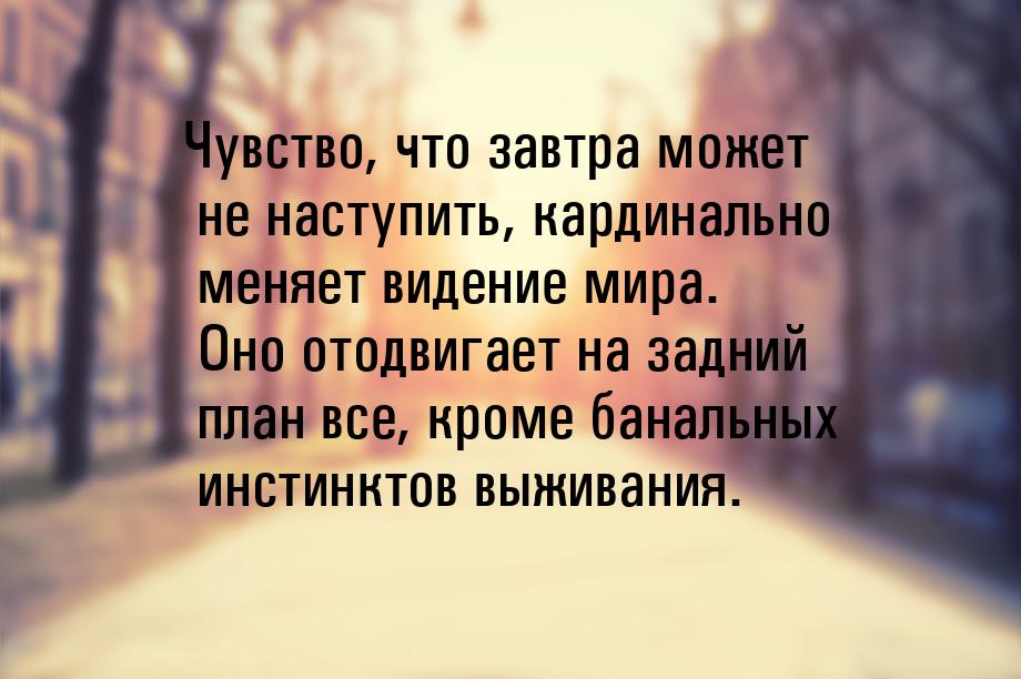 Чувство, что завтра может не наступить, кардинально меняет видение мира. Оно отодвигает на