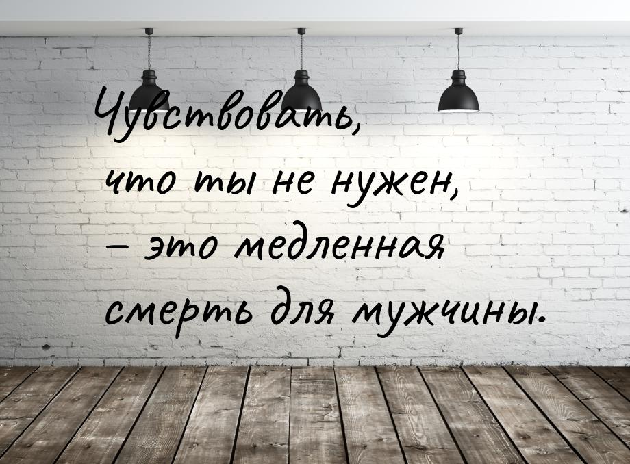 Чувствовать, что ты не нужен, – это медленная смерть для мужчины.