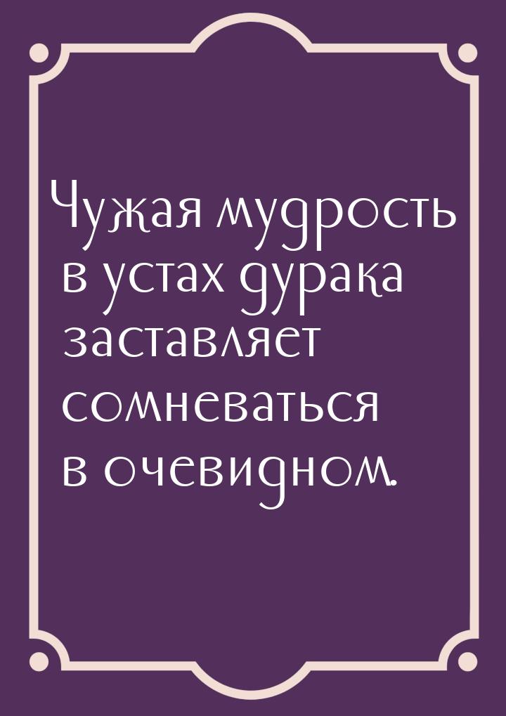 Чужая мудрость в устах дурака заставляет сомневаться в очевидном.