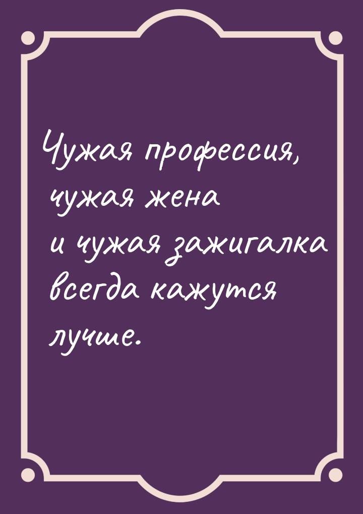 Чужая профессия, чужая жена и чужая зажигалка всегда кажутся лучше.