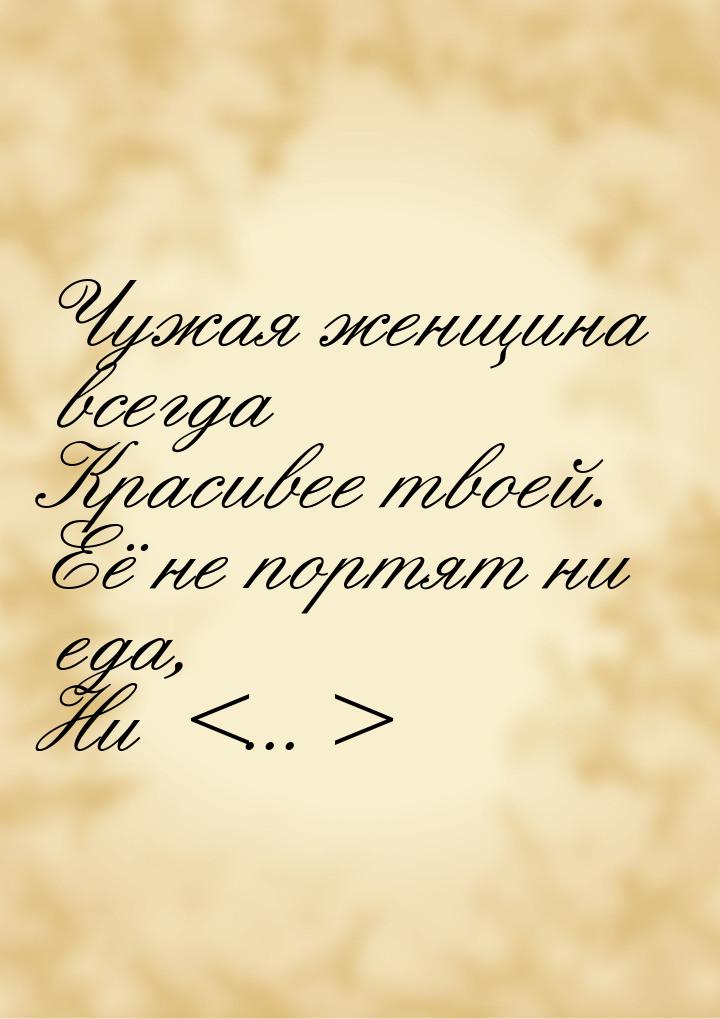 Чужая женщина всегда Красивее твоей. Её не портят ни еда, Ни ...