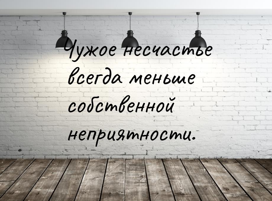 Чужое несчастье всегда меньше собственной неприятности.