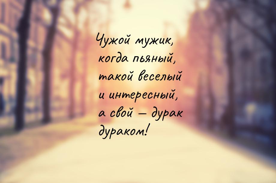 Чужой мужик, когда пьяный, такой веселый и интересный, а свой  дурак дураком!