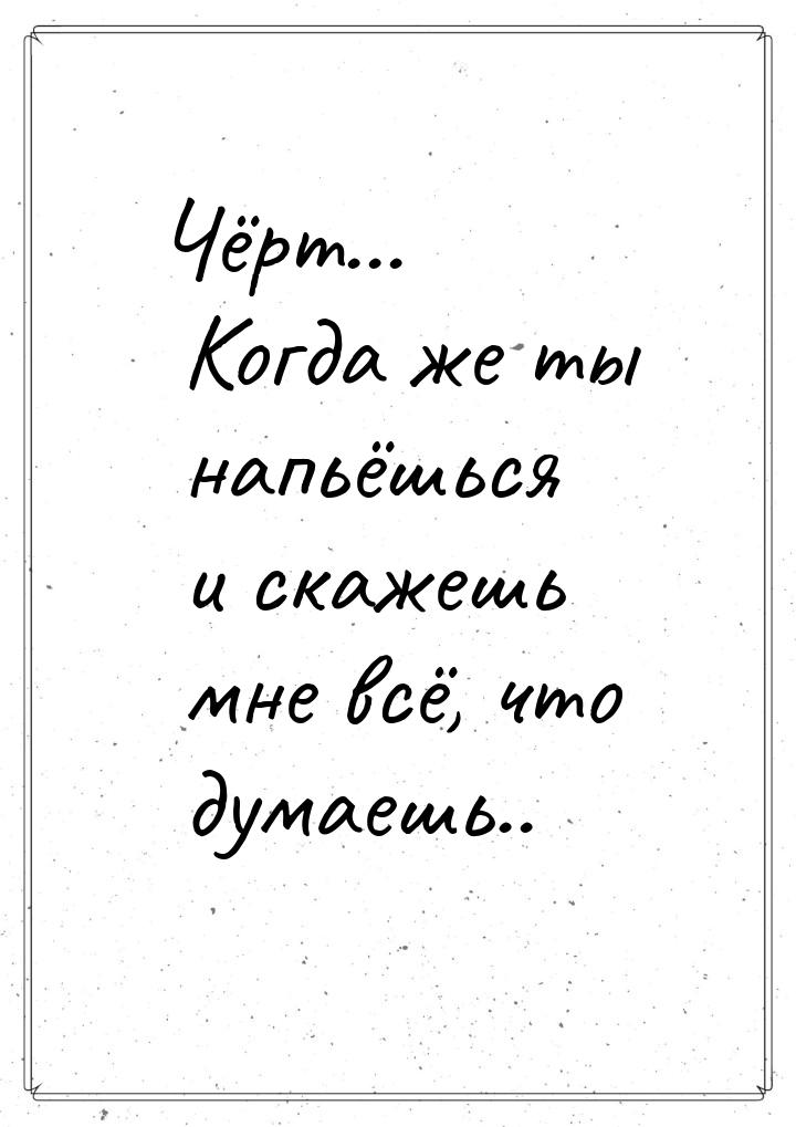 Чёрт... Когда же ты напьёшься и скажешь мне всё, что думаешь..