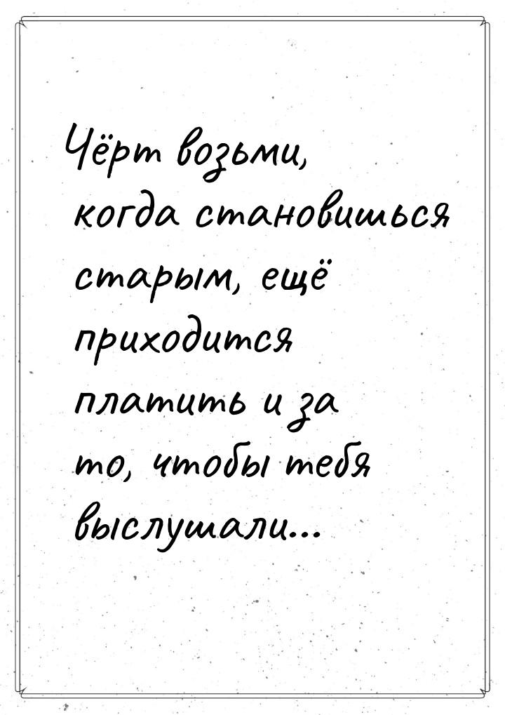 Чёрт возьми, когда  становишься старым, ещё приходится платить и за то, чтобы тебя выслуша