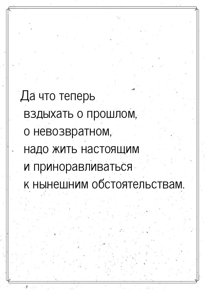 Да что теперь вздыхать о прошлом, о невозвратном, надо жить настоящим и приноравливаться к