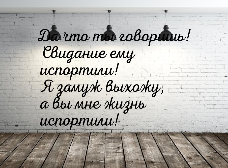 Да что ты говоришь! Свидание ему испортили! Я замуж выхожу, а вы мне жизнь испортили!