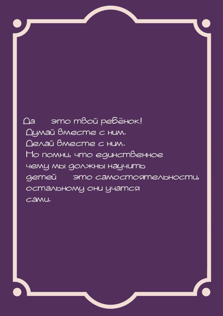 Да  это твой ребёнок! Думай вместе с ним. Делай вместе с ним. Но помни, что единств