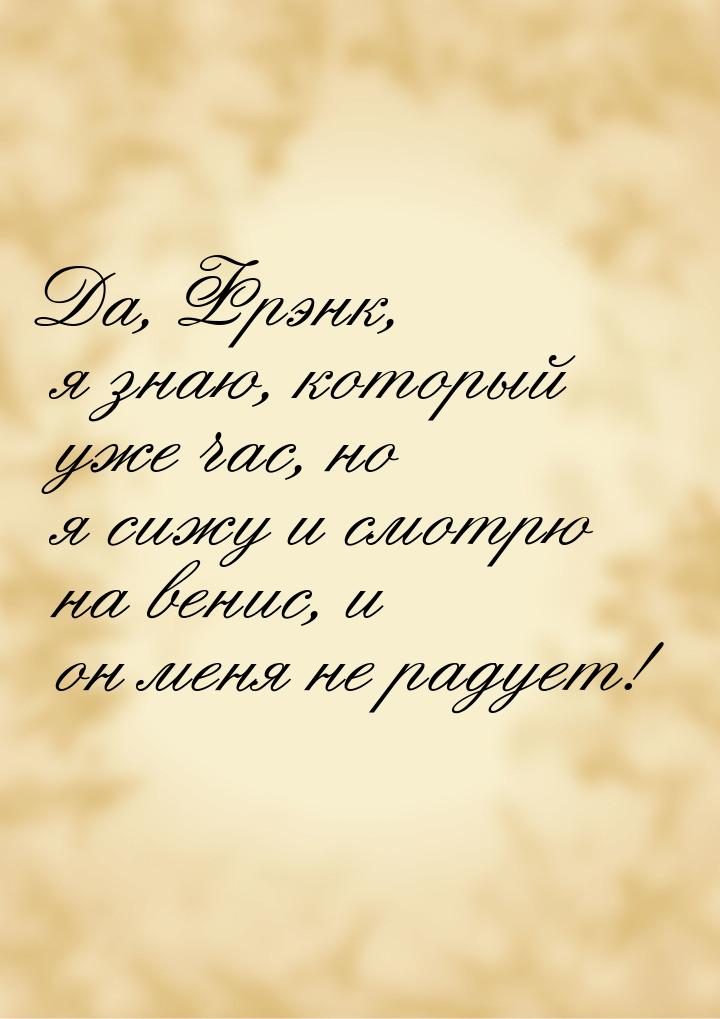 Да, Фрэнк, я знаю, который уже час, но я сижу и смотрю на венис, и он меня не радует!