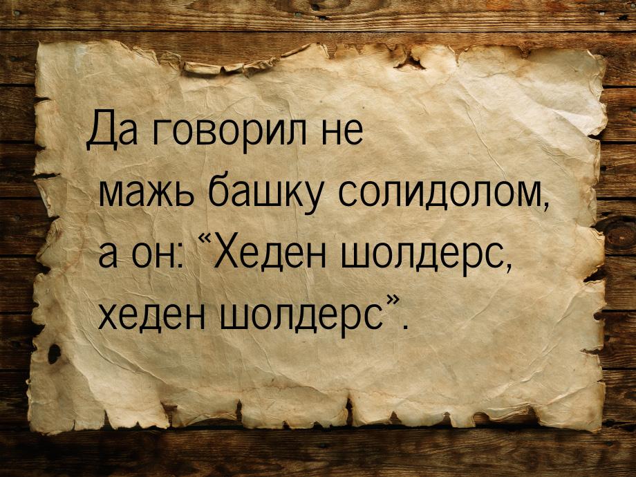 Да говорил не мажь башку солидолом, а он: Хеден шолдерс, хеден шолдерс.