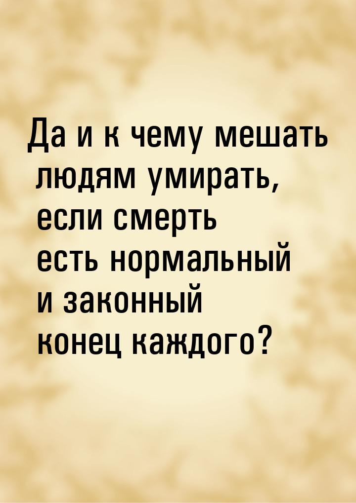 Да и к чему мешать людям умирать, если смерть есть нормальный и законный конец каждого?