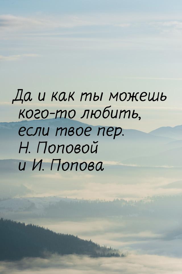 Да и как ты можешь кого-то любить, если твое пер. Н. Поповой и И. Попова