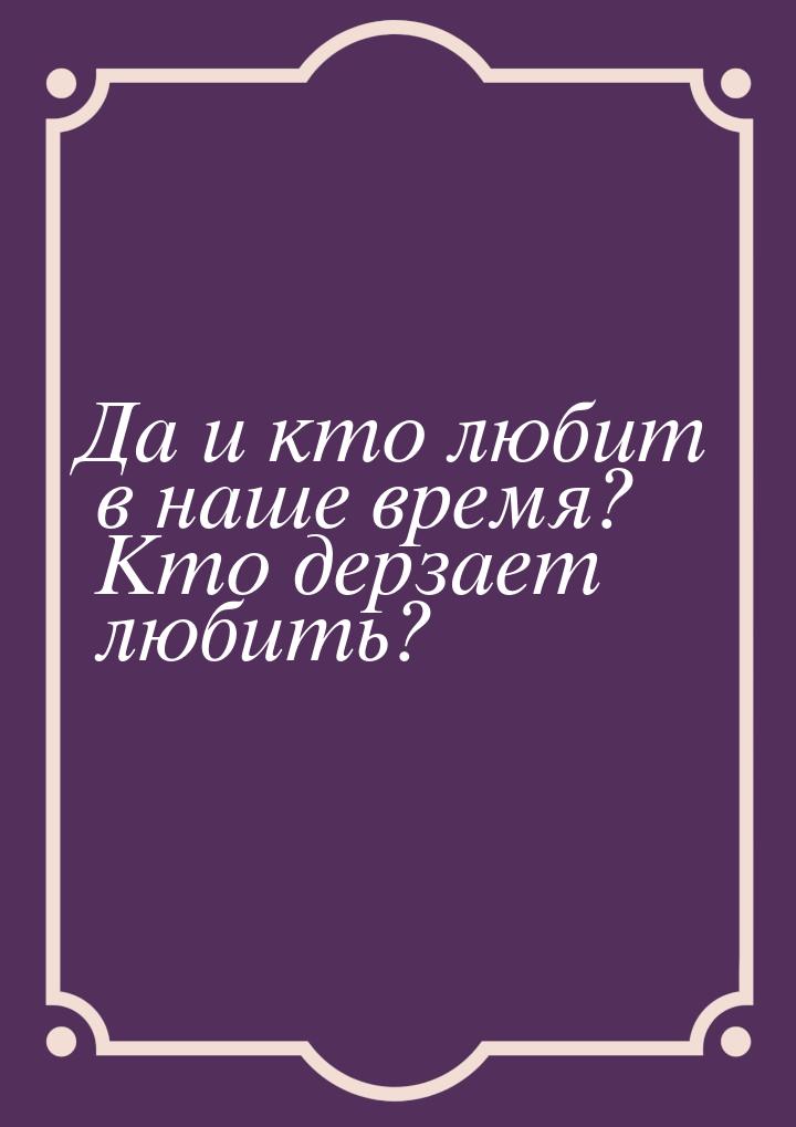 Да и кто любит в наше время? Кто дерзает любить?