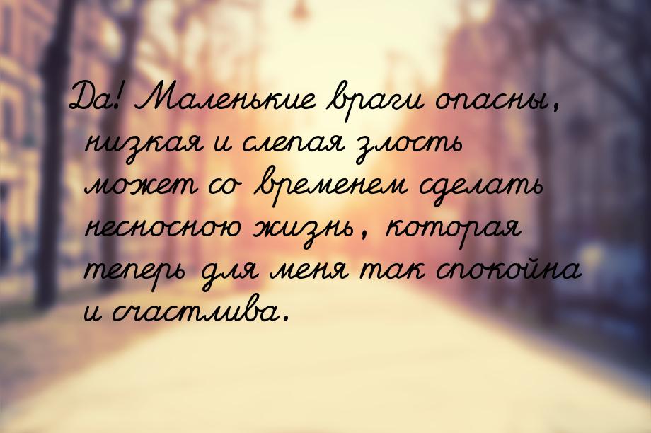 Да! Маленькие враги опасны, низкая и слепая злость может со временем сделать несносною жиз