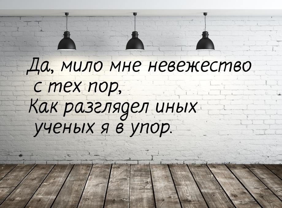 Да, мило мне невежество с тех пор, Как разглядел иных ученых я в упор.