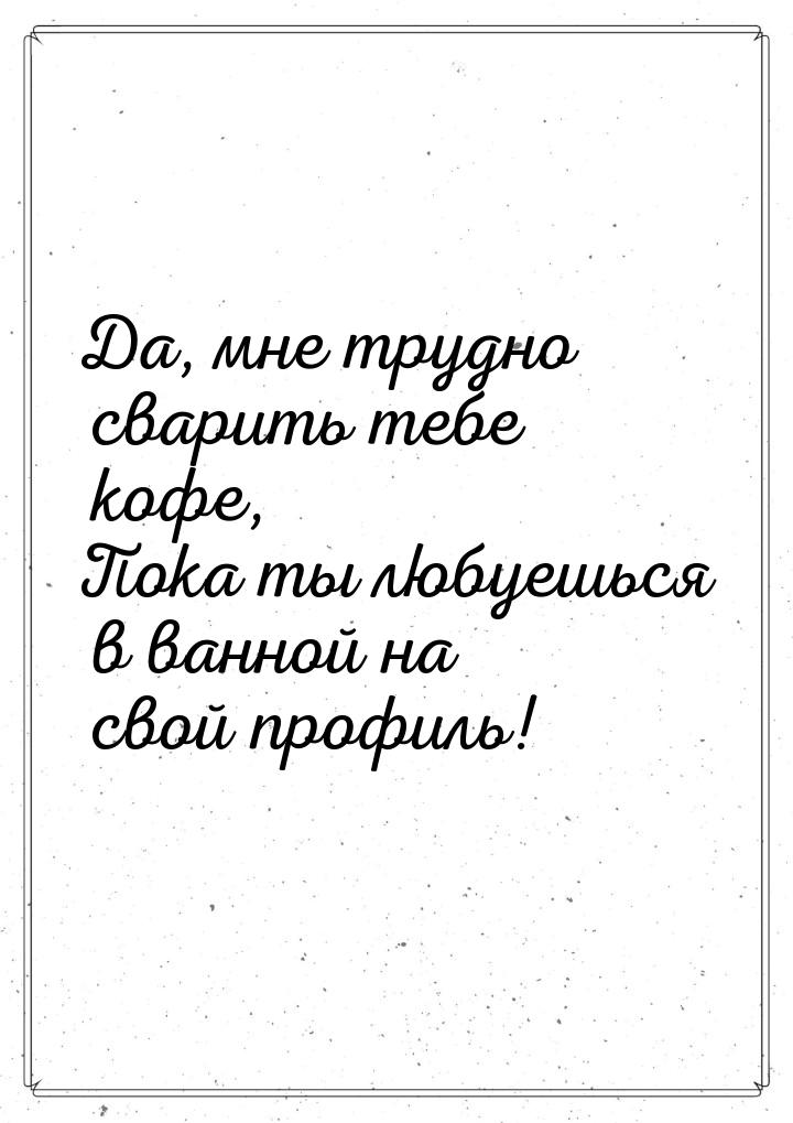 Да, мне трудно сварить тебе кофе, Пока ты любуешься в ванной на свой профиль!