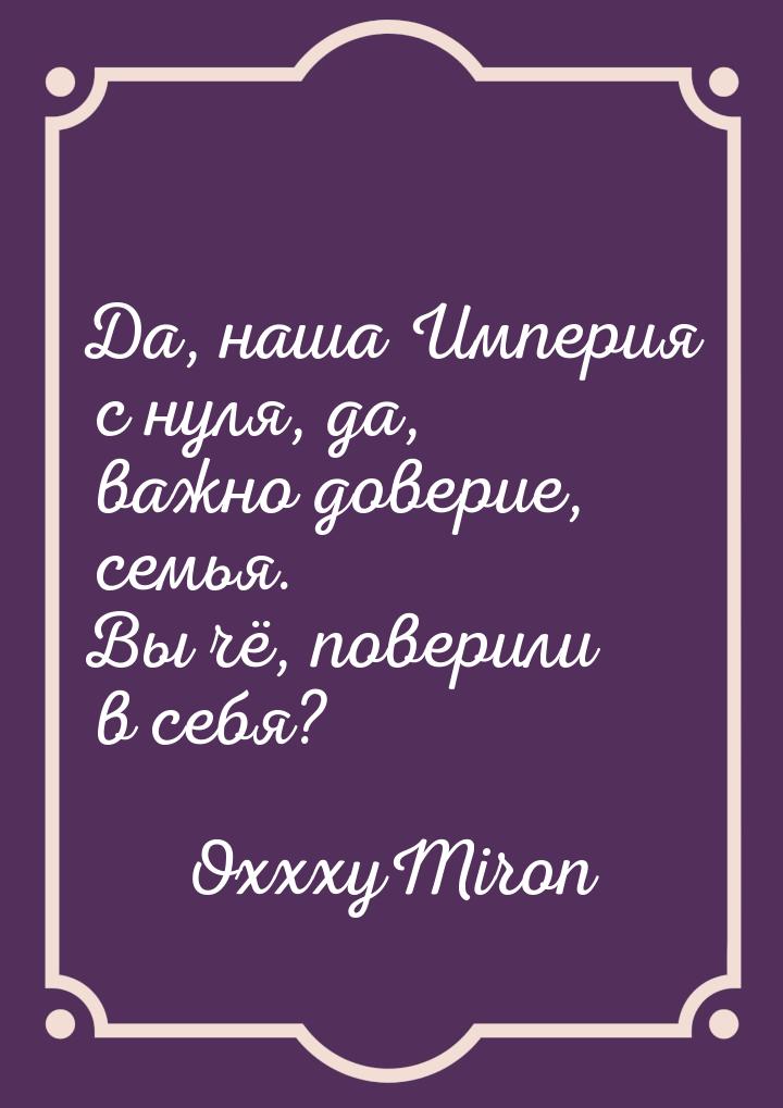 Да, наша Империя с нуля, да, важно доверие, семья. Вы чё, поверили в себя?